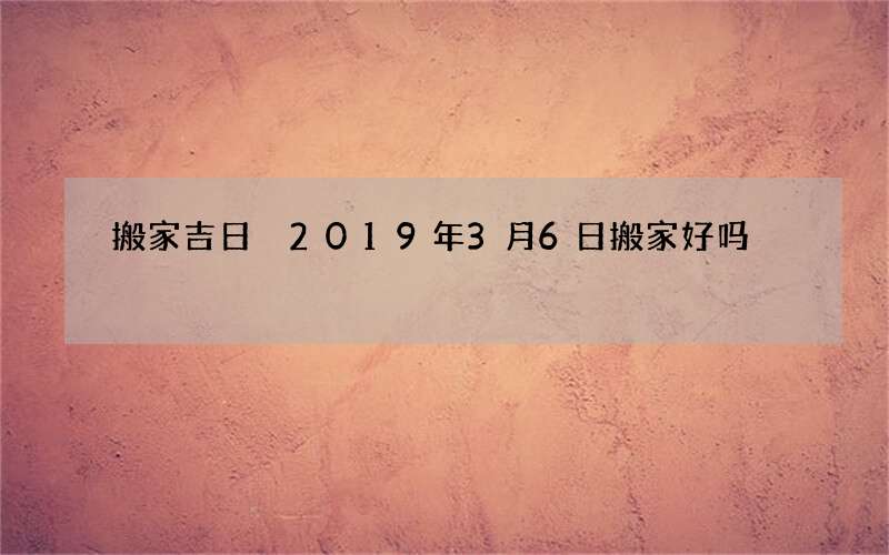 搬家吉日 2019年3月6日搬家好吗
